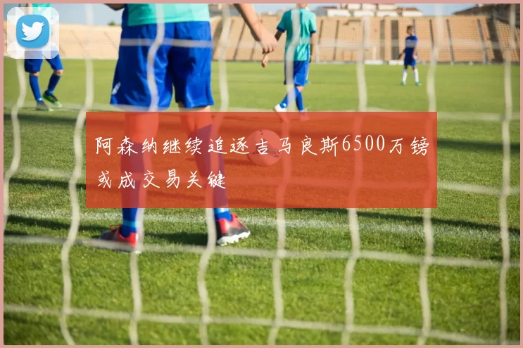 阿森纳继续追逐吉马良斯6500万镑或成交易关键
