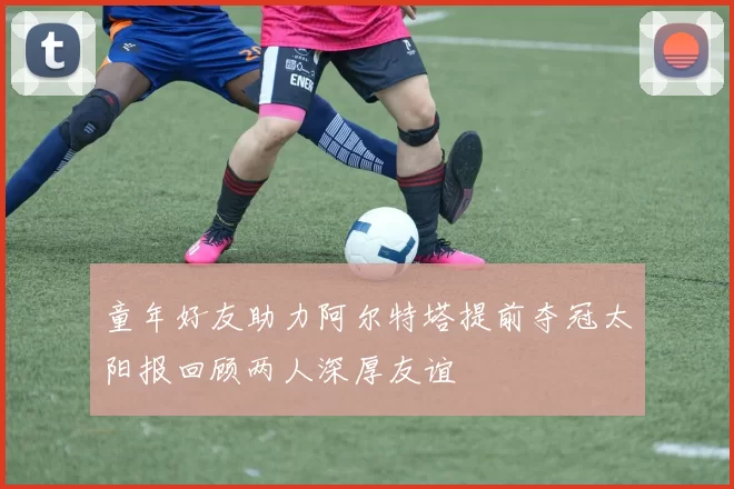 童年好友助力阿尔特塔提前夺冠太阳报回顾两人深厚友谊
