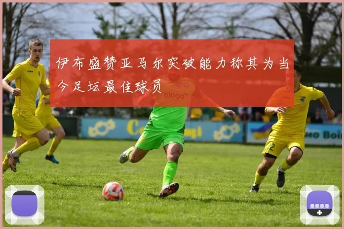 伊布盛赞亚马尔突破能力称其为当今足坛最佳球员