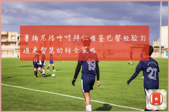 鲁梅尼格呼吁拜仁借鉴巴黎经验打造更智慧的转会策略