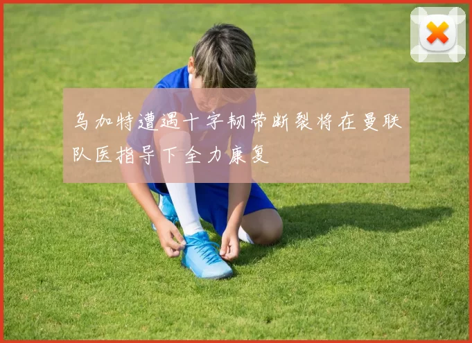乌加特遭遇十字韧带断裂将在曼联队医指导下全力康复
