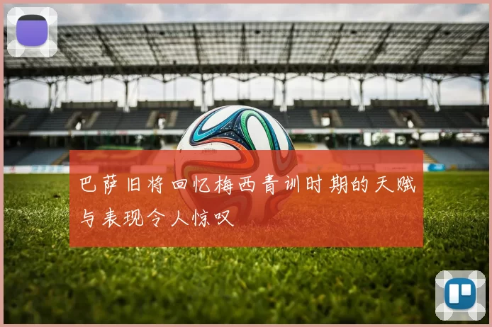 巴萨旧将回忆梅西青训时期的天赋与表现令人惊叹