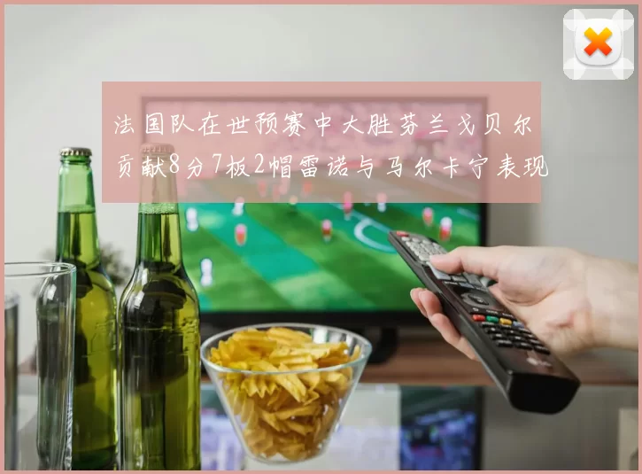 法国队在世预赛中大胜芬兰戈贝尔贡献8分7板2帽雷诺与马尔卡宁表现抢眼