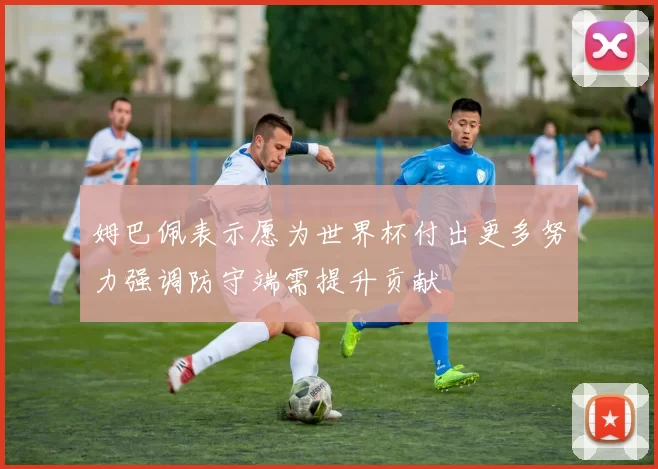 姆巴佩表示愿为世界杯付出更多努力强调防守端需提升贡献