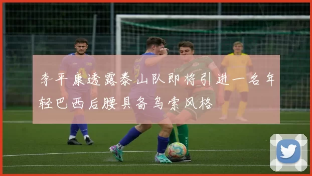 李平康透露泰山队即将引进一名年轻巴西后腰具备乌索风格