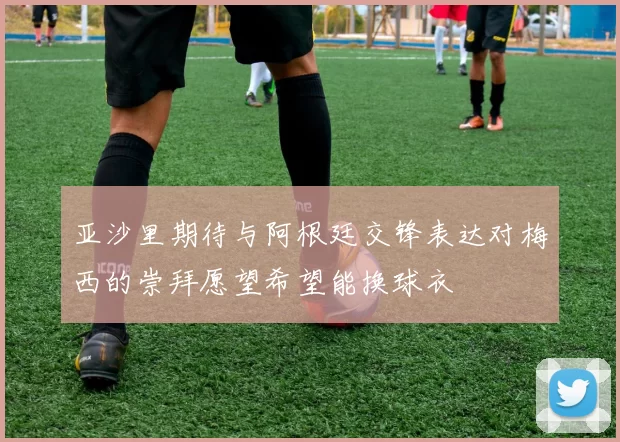 亚沙里期待与阿根廷交锋表达对梅西的崇拜愿望希望能换球衣