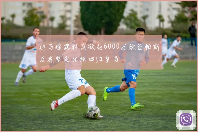 迪马透露科莫欲花6000万欧签帕斯后者坚定拒绝回归皇马