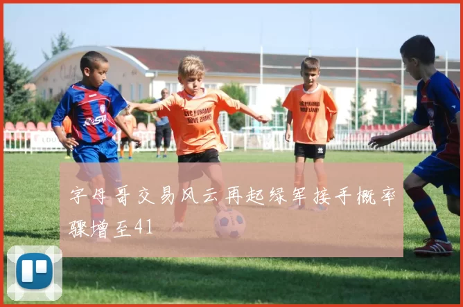 字母哥交易风云再起绿军接手概率骤增至41