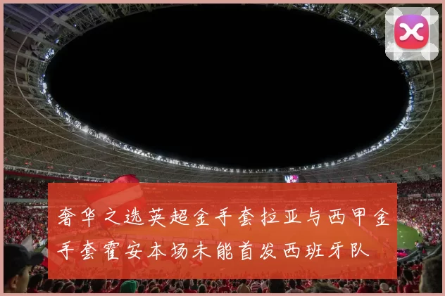奢华之选英超金手套拉亚与西甲金手套霍安本场未能首发西班牙队