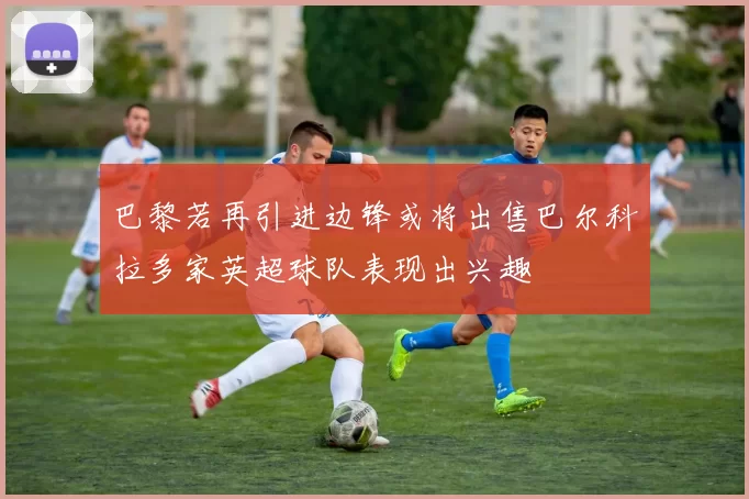 巴黎若再引进边锋或将出售巴尔科拉多家英超球队表现出兴趣