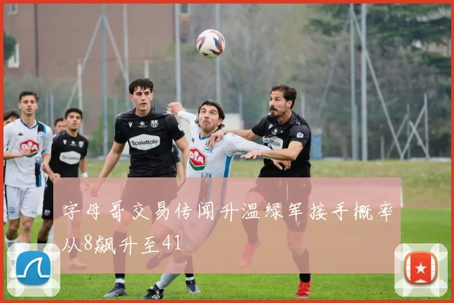 字母哥交易传闻升温绿军接手概率从8飙升至41
