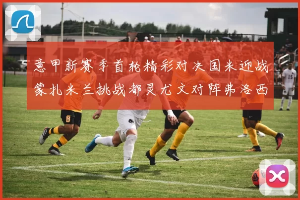 意甲新赛季首轮精彩对决国米迎战蒙扎米兰挑战都灵尤文对阵弗洛西诺内