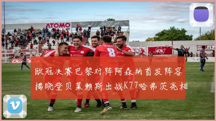 欧冠决赛巴黎对阵阿森纳首发阵容揭晓登贝莱赖斯出战K77哈弗茨亮相