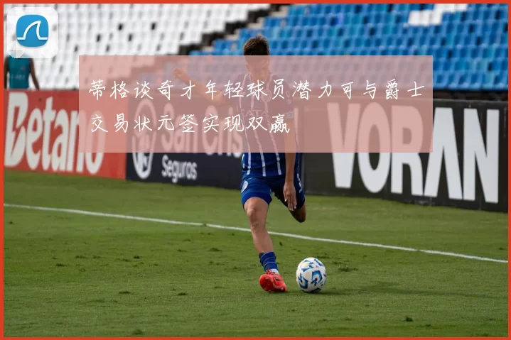 蒂格谈奇才年轻球员潜力可与爵士交易状元签实现双赢