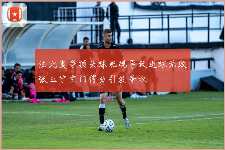法比奥争顶头球犯规导致进球无效张玉宁空门得分引发争议