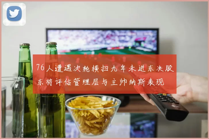 76人遭遇次轮横扫九年未进东决股东将评估管理层与主帅纳斯表现