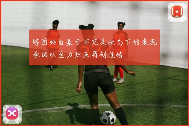 塔图姆自豪于不完美状态下的表现承诺以全力归来再创佳绩